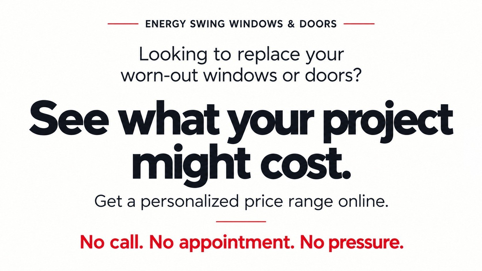 Looking to replace your worn-out windows or doors? See what your project might cost. Get a personalized price range online. No call. No appointment. No pressure.